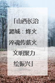 山西长治潞城：烽火淬魂传薪火 文明聚力绘振兴