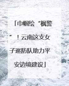 巾帼绘“枫警”！云南这支女子巡防队助力平安边境建设