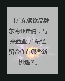 广东餐饮品牌东南亚走俏，马来西亚-广东经贸合作有哪些新机遇？
