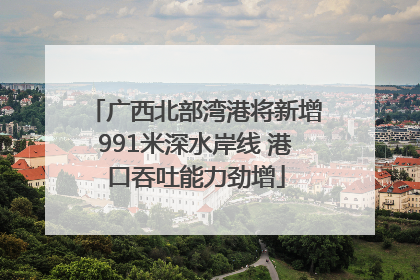 广西北部湾港将新增991米深水岸线 港口吞吐能力劲增