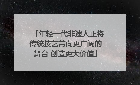 年轻一代非遗人正将传统技艺带向更广阔的舞台 创造更大价值