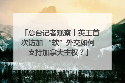总台记者观察丨英王首次访加 “软”外交如何支持加拿大主权？