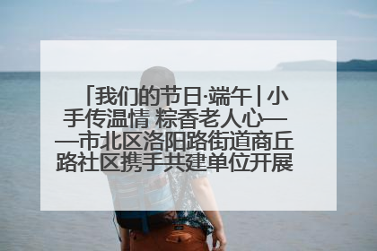 我们的节日·端午│小手传温情 粽香老人心——市北区洛阳路街道商丘路社区携手共建单位开展端午主题活动