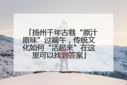 扬州千年古巷“原汁原味”过端午，传统文化如何“活起来”在这里可以找到答案