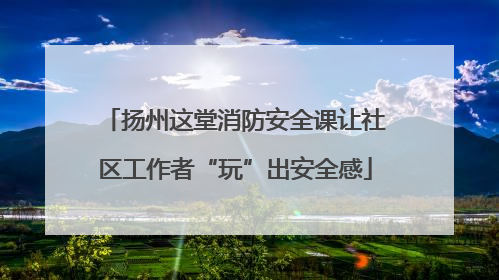 扬州这堂消防安全课让社区工作者“玩”出安全感
