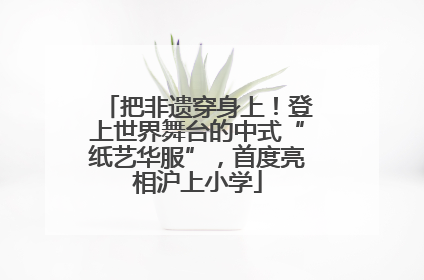 把非遗穿身上！登上世界舞台的中式“纸艺华服”，首度亮相沪上小学