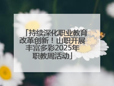 持续深化职业教育改革创新！山职开展丰富多彩2025年职教周活动