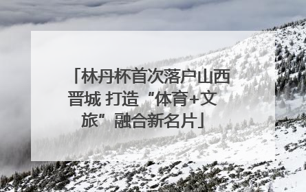 林丹杯首次落户山西晋城 打造“体育+文旅”融合新名片