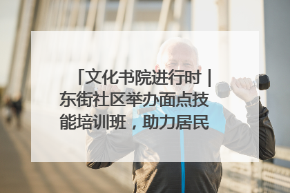 文化书院进行时｜东街社区举办面点技能培训班，助力居民就业创业！