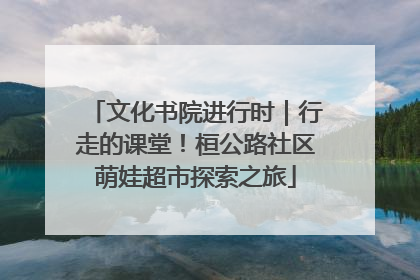 文化书院进行时｜行走的课堂！桓公路社区萌娃超市探索之旅