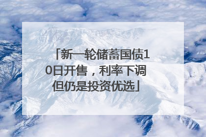 新一轮储蓄国债10日开售，利率下调但仍是投资优选