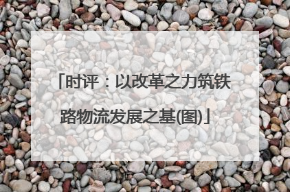 时评：以改革之力筑铁路物流发展之基(图)