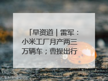 早资道｜雷军：小米工厂月产两三万辆车；曹操出行开启招股