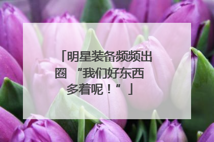明星装备频频出圈 “我们好东西多着呢！”