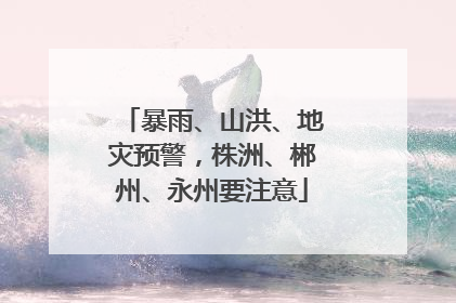暴雨、山洪、地灾预警，株洲、郴州、永州要注意