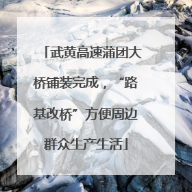 武黄高速蒲团大桥铺装完成，“路基改桥”方便周边群众生产生活