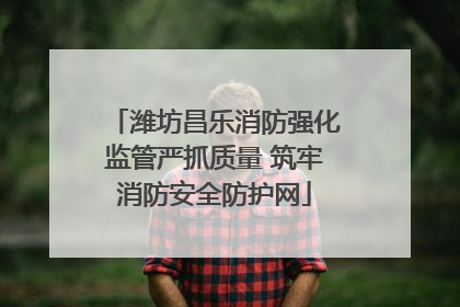 潍坊昌乐消防强化监管严抓质量 筑牢消防安全防护网