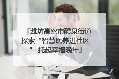 潍坊高密市醴泉街道探索“智慧医养进社区” 托起幸福晚年