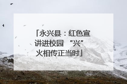 永兴县：红色宣讲进校园 “兴”火相传正当时