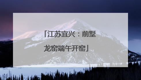 江苏宜兴：前墅龙窑端午开窑