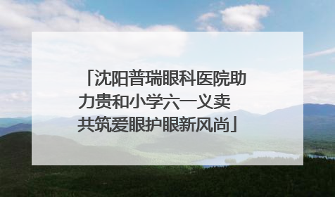 沈阳普瑞眼科医院助力贵和小学六一义卖 共筑爱眼护眼新风尚
