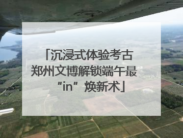 沉浸式体验考古 郑州文博解锁端午最“in”焕新术