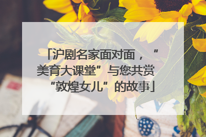 沪剧名家面对面，“美育大课堂”与您共赏“敦煌女儿”的故事