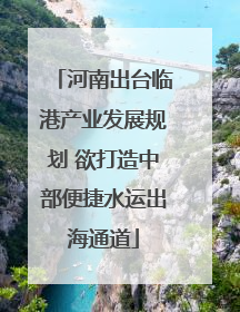 河南出台临港产业发展规划 欲打造中部便捷水运出海通道