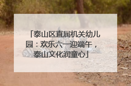 泰山区直属机关幼儿园：欢乐六一迎端午，泰山文化润童心