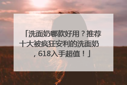 洗面奶哪款好用？推荐十大被疯狂安利的洗面奶，618入手超值！