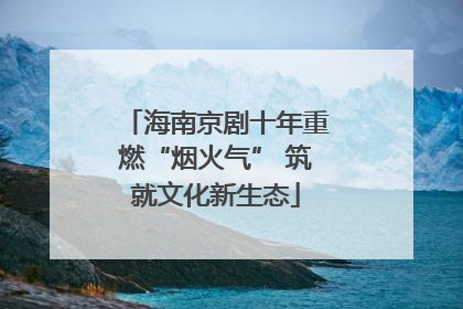 海南京剧十年重燃“烟火气” 筑就文化新生态