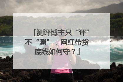 测评博主只“评”不“测”，网红带货底线如何守？