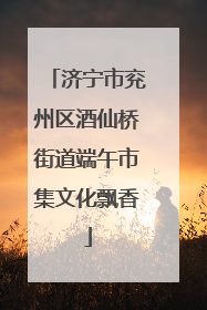 济宁市兖州区酒仙桥街道端午市集文化飘香