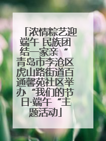浓情粽艺迎端午 民族团结一家亲“ 青岛市李沧区虎山路街道百通馨苑社区举办“我们的节日·端午“主题活动