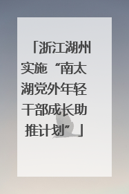 浙江湖州实施“南太湖党外年轻干部成长助推计划”