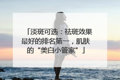 淡斑可选：祛斑效果最好的排名第一，肌肤的“美白小管家”