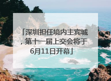 深圳担任境内主宾城，第十一届上交会将于6月11日开幕