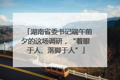湖南省委书记端午前夕的这场调研，“着眼于人、落脚于人”