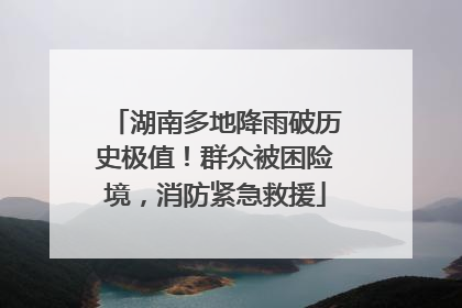 湖南多地降雨破历史极值！群众被困险境，消防紧急救援