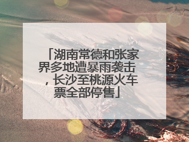 湖南常德和张家界多地遭暴雨袭击，长沙至桃源火车票全部停售