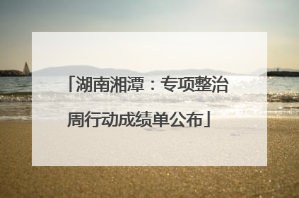 湖南湘潭：专项整治周行动成绩单公布