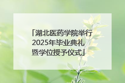 湖北医药学院举行2025年毕业典礼暨学位授予仪式