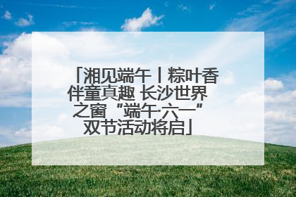 湘见端午丨粽叶香伴童真趣 长沙世界之窗“端午·六一”双节活动将启