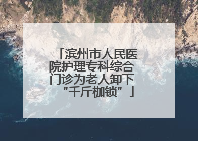 滨州市人民医院护理专科综合门诊为老人卸下“千斤枷锁”