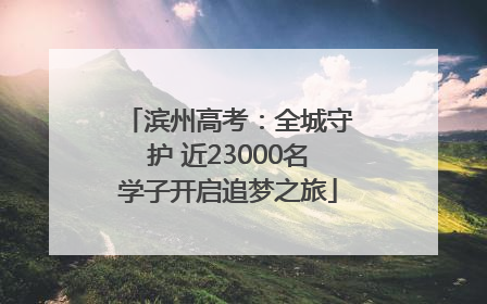 滨州高考：全城守护 近23000名学子开启追梦之旅