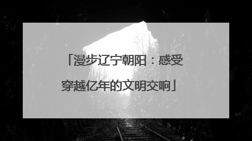 漫步辽宁朝阳：感受穿越亿年的文明交响