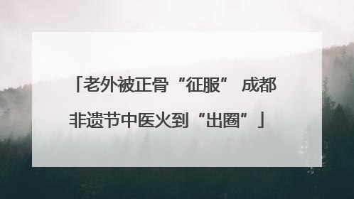 老外被正骨“征服” 成都非遗节中医火到“出圈”