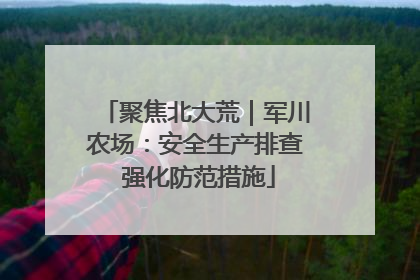 聚焦北大荒｜军川农场：安全生产排查 强化防范措施