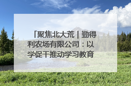 聚焦北大荒｜勤得利农场有限公司：以学促干推动学习教育“升温提速”