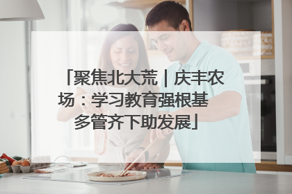 聚焦北大荒｜庆丰农场：学习教育强根基 多管齐下助发展